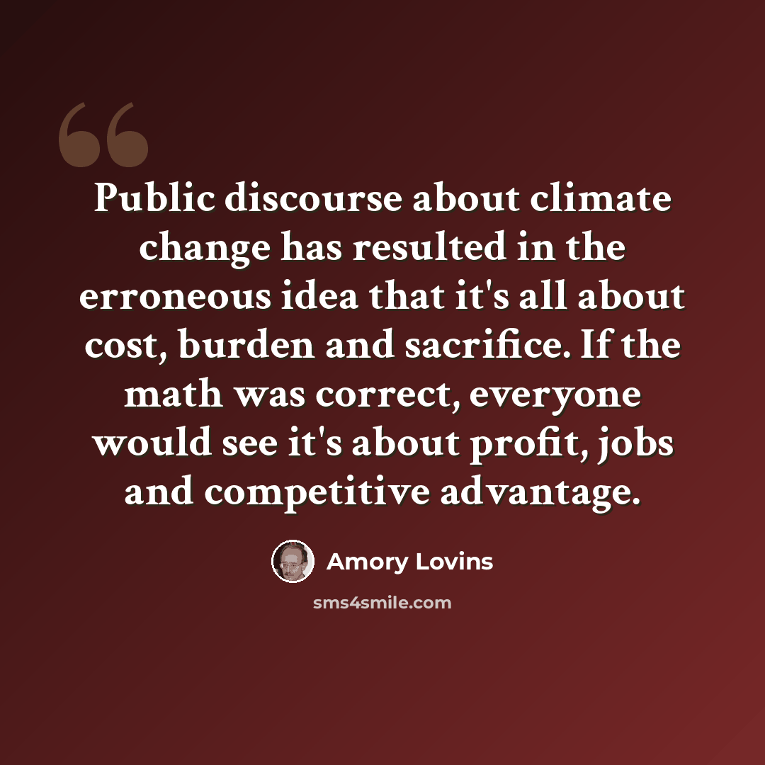 “Public discourse about climate change has resulted in the erroneous idea that it's all about cost, burden and sacrifice. If the math was correct, everyone would see it's about profit, jobs and competitive advantage.” quote by Amory Lovins