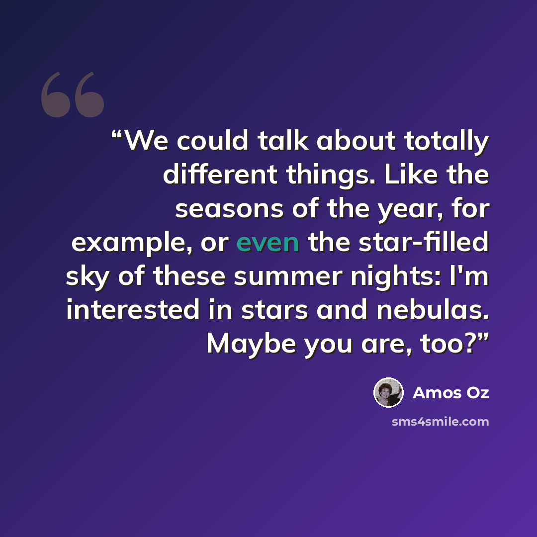 “We could talk about totally different things. Like the seasons of the year, for example, or even the star-filled sky of these summer nights: I'm interested in stars and nebulas. Maybe you are, too?” quote by Amos Oz