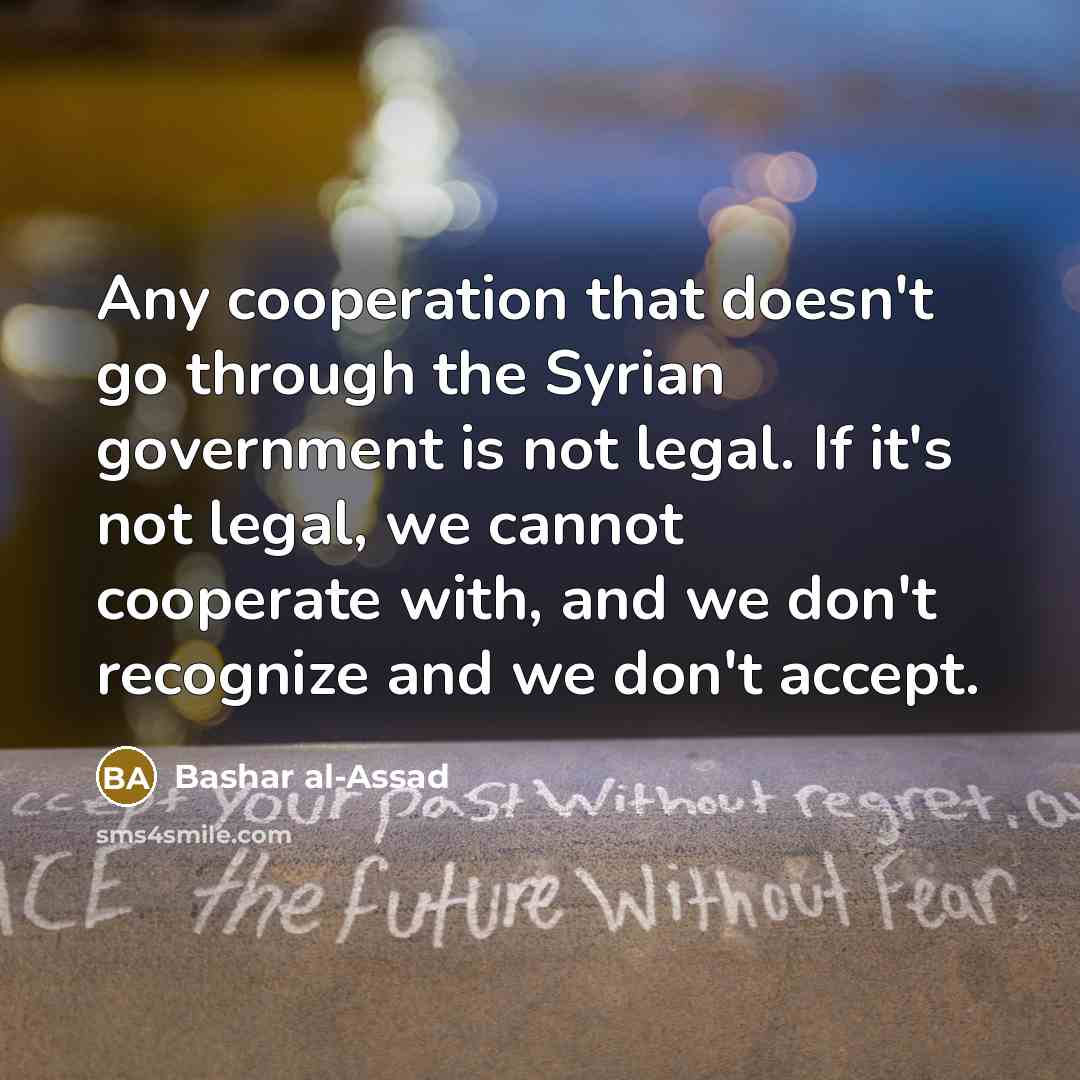 “Any cooperation that doesn't go through the Syrian government is not legal. If it's not legal, we cannot cooperate with, and we don't recognize and we don't accept.” quote by Bashar al-Assad