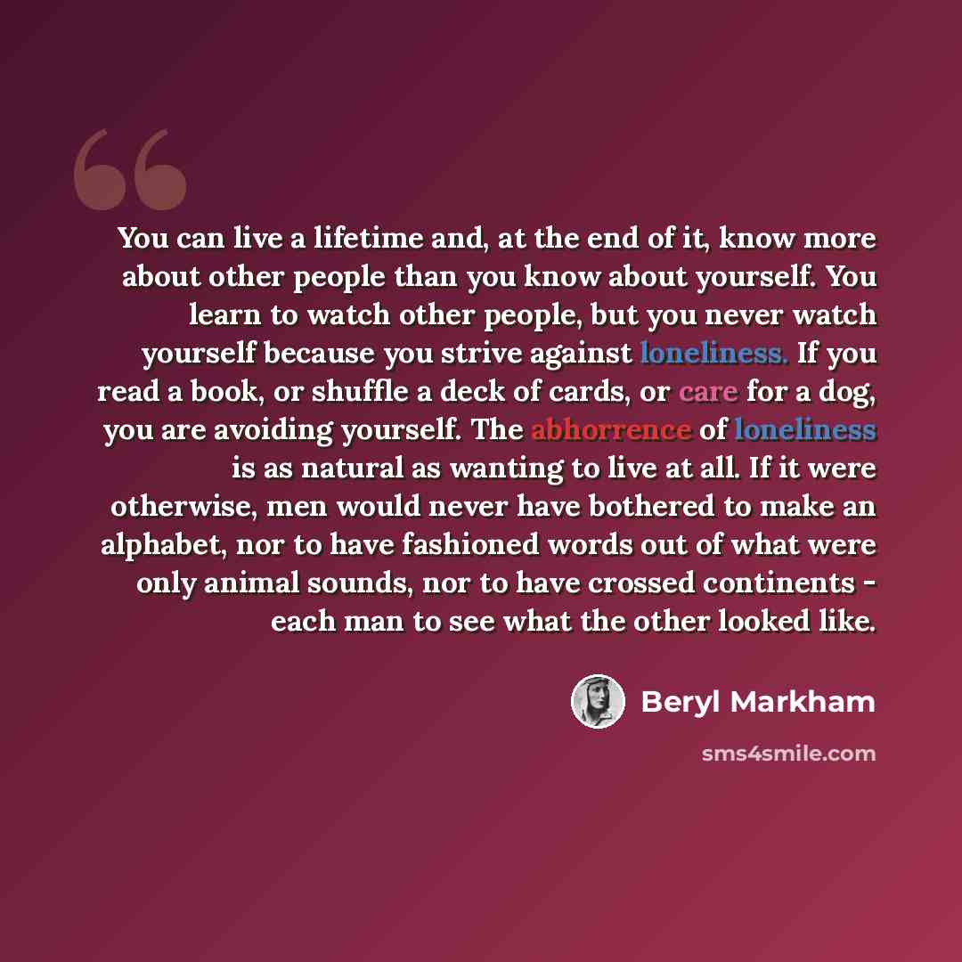 “You can live a lifetime and, at the end of it, know more about other people than you know about yourself. You learn to watch other people, but you never watch yourself because you strive against loneliness. If you read a book, or shuffle a deck of cards, or care for a dog, you are avoiding…” quote by Beryl Markham