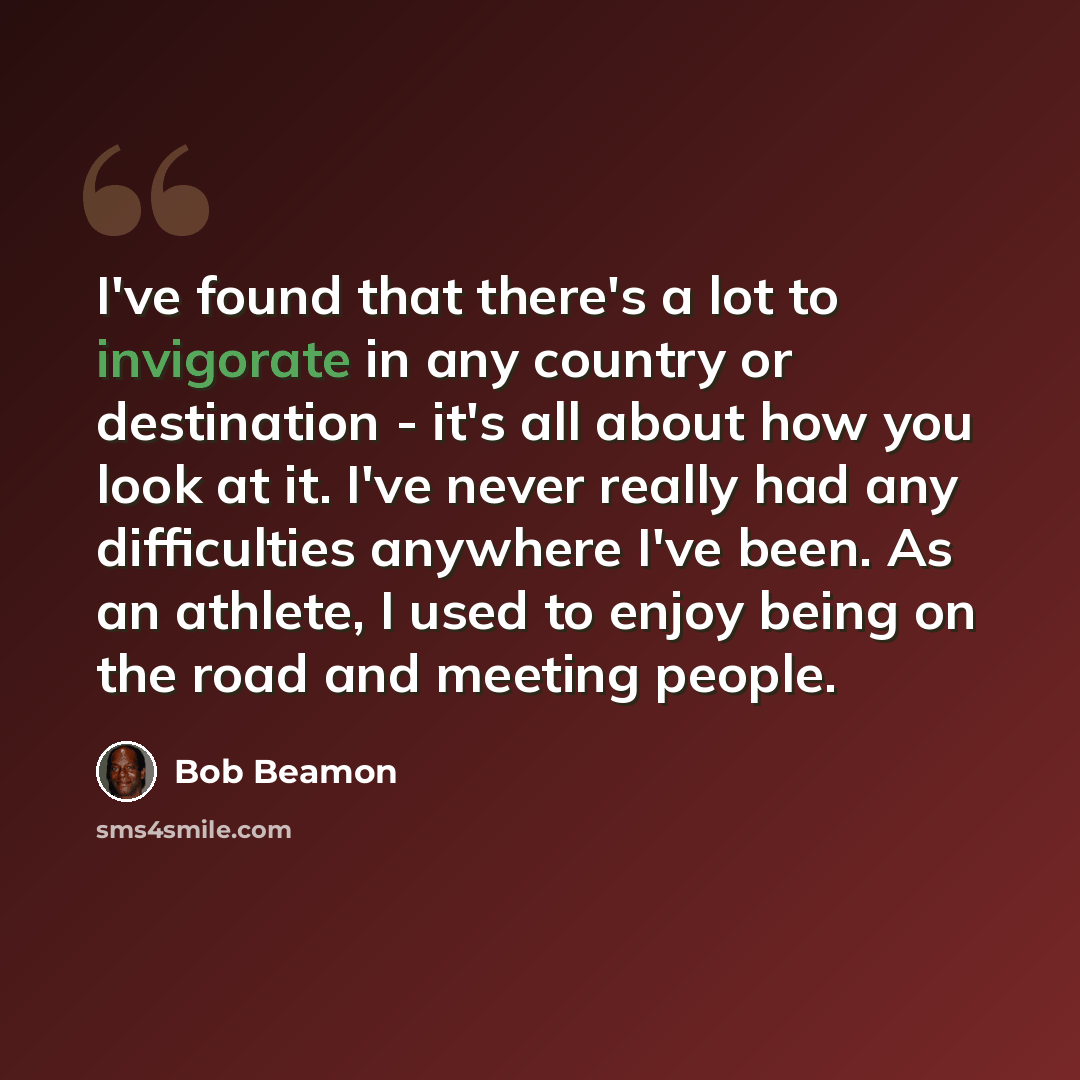 “I've found that there's a lot to invigorate in any country or destination - it's all about how you look at it. I've never really had any difficulties anywhere I've been. As an athlete, I used to enjoy being on the road and meeting people.” quote by Bob Beamon