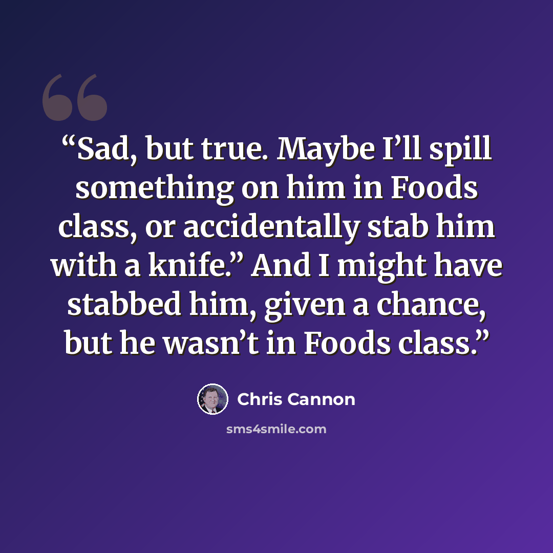 “Sad, but true. Maybe I’ll spill something on him in Foods class, or accidentally stab him with a knife.” And I might have stabbed him, given a chance, but he wasn’t in Foods class.” quote by Chris Cannon