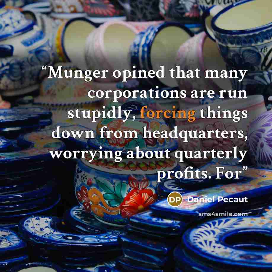 “Munger opined that many corporations are run stupidly, forcing things down from headquarters, worrying about quarterly profits. For” quote by Daniel Pecaut