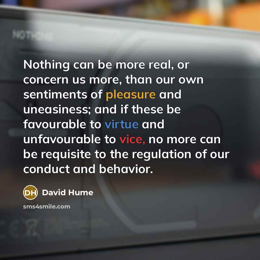 “Nothing can be more real, or concern us more, than our own sentiments of pleasure and uneasiness; and if these be favourable to virtue and unfavourable to vice, no more can be requisite to the regulation of our conduct and behavior.” quote by David Hume