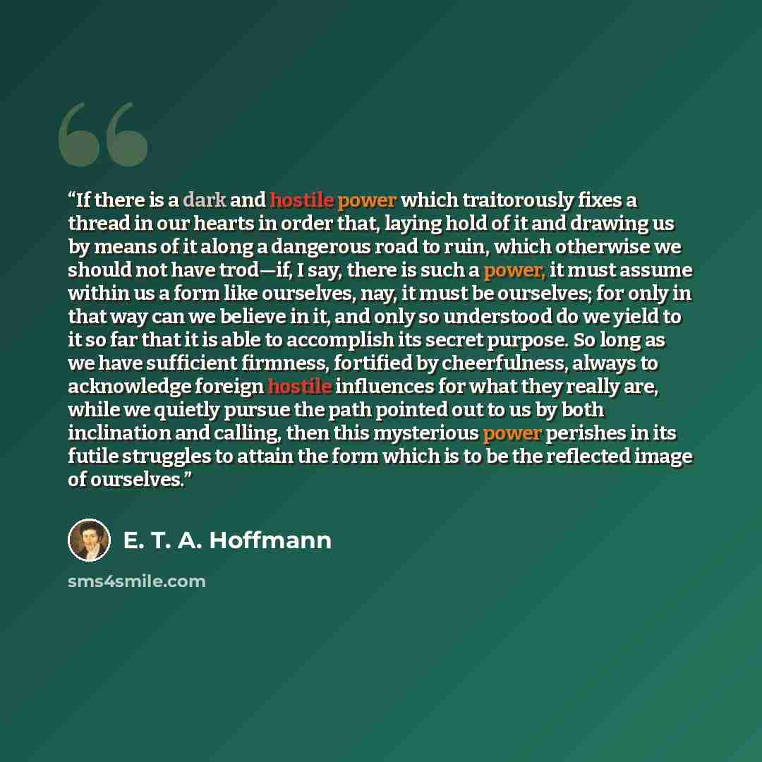 “If there is a dark and hostile power which traitorously fixes a thread in our hearts in order that, laying hold of it and drawing us by means of it along a dangerous road to ruin, which otherwise we should not have trod—if, I say, there is such a power, it must assume within us a form like…” quote by E. T. A. Hoffmann