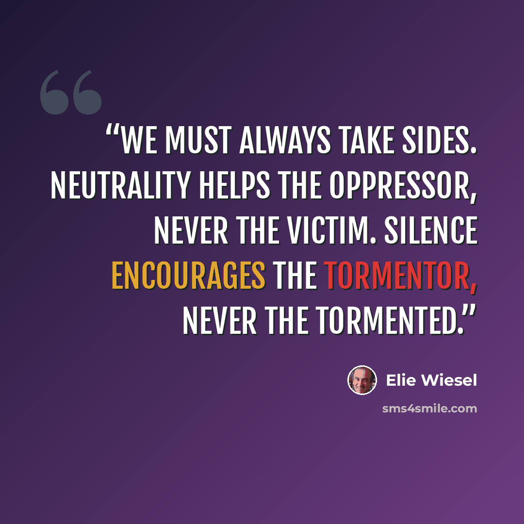 “We must always take sides. Neutrality helps the oppressor, never the victim. Silence encourages the tormentor, never the tormented.” quote by Elie Wiesel