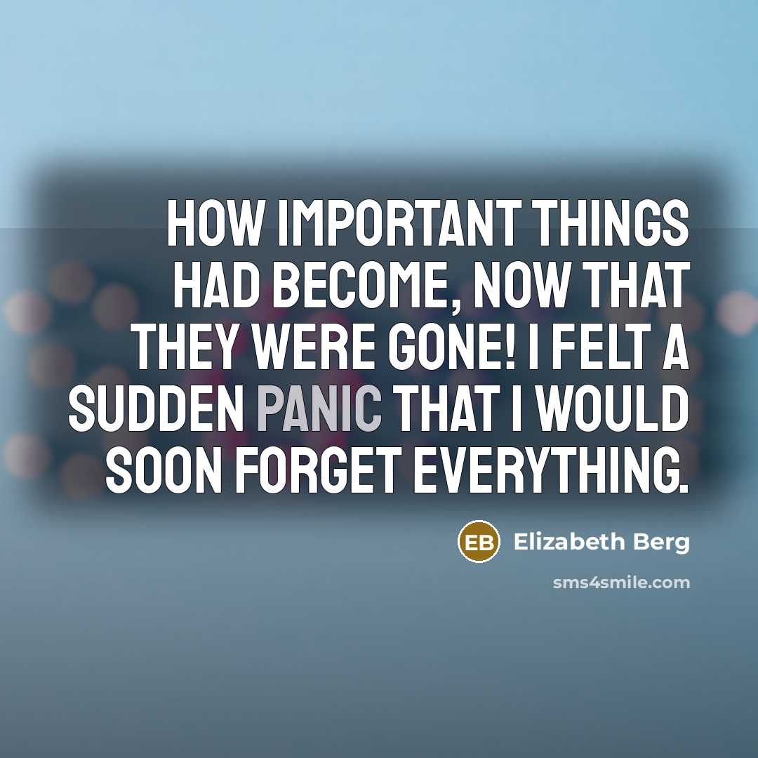 “How important things had become, now that they were gone! I felt a sudden panic that I would soon forget everything.” quote by Elizabeth Berg