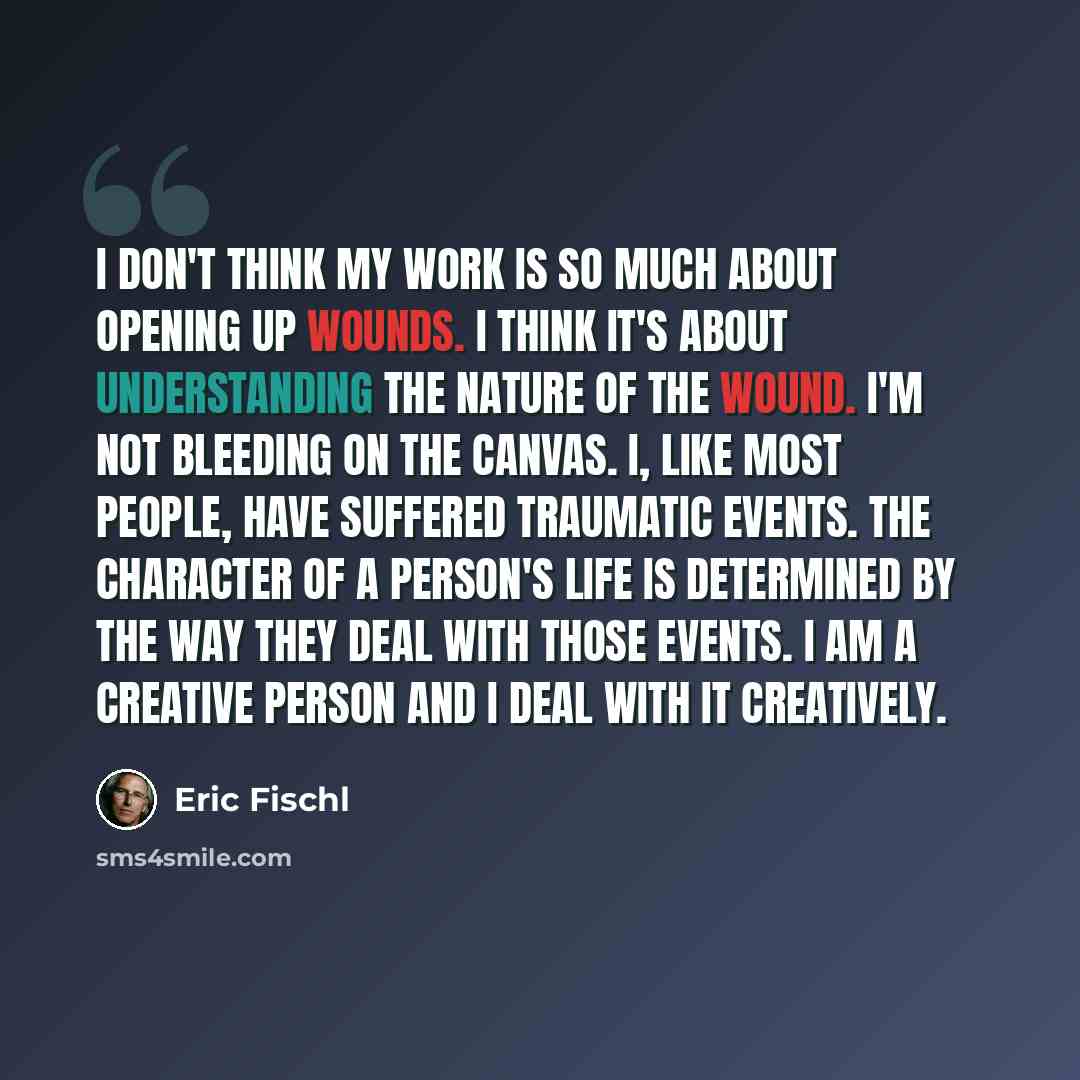 “I don't think my work is so much about opening up wounds. I think it's about understanding the nature of the wound. I'm not bleeding on the canvas. I, like most people, have suffered traumatic events. The character of a person's life is determined by the way they deal with those events. I am a…” quote by Eric Fischl