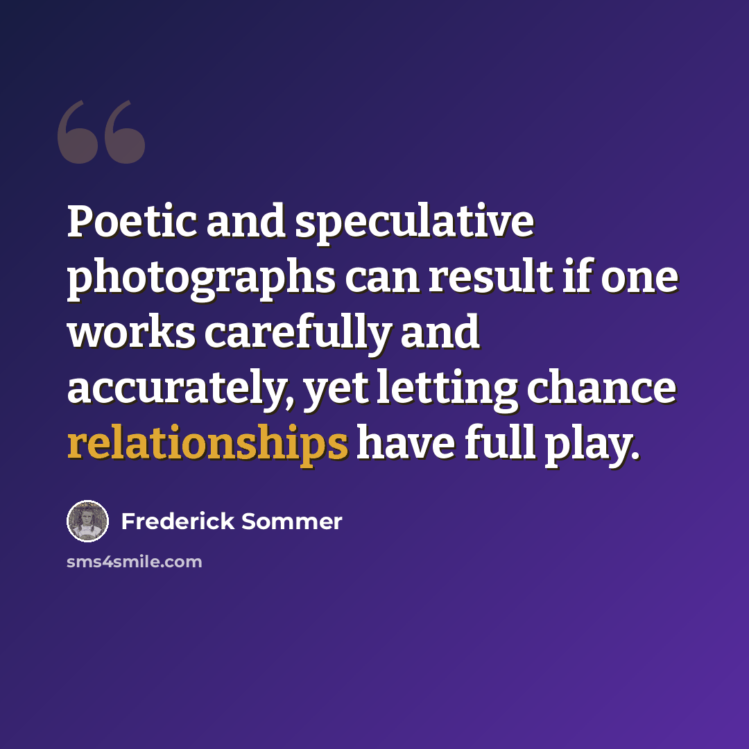 “Poetic and speculative photographs can result if one works carefully and accurately, yet letting chance relationships have full play.” quote by Frederick Sommer