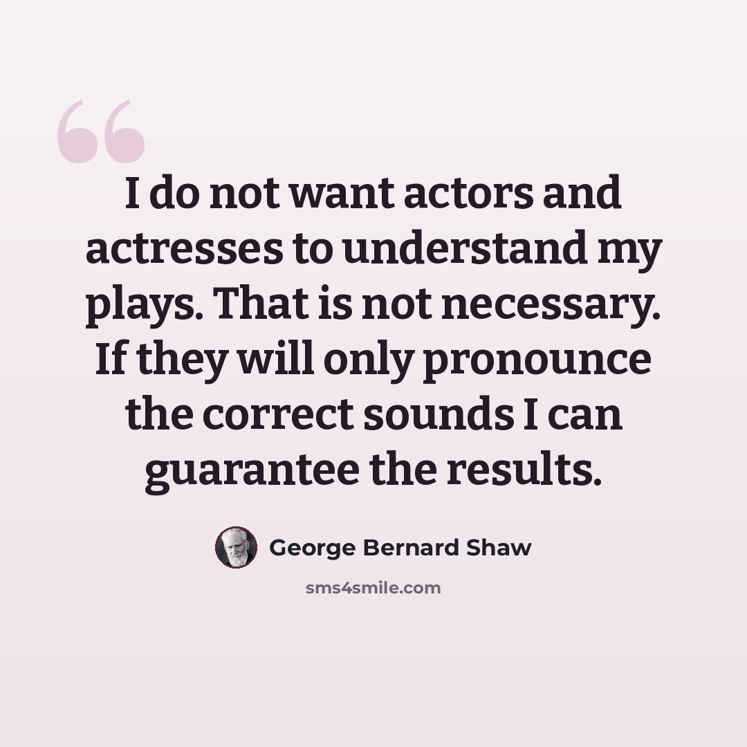 “I do not want actors and actresses to understand my plays. That is not necessary. If they will only pronounce the correct sounds I can guarantee the results.” quote by George Bernard Shaw
