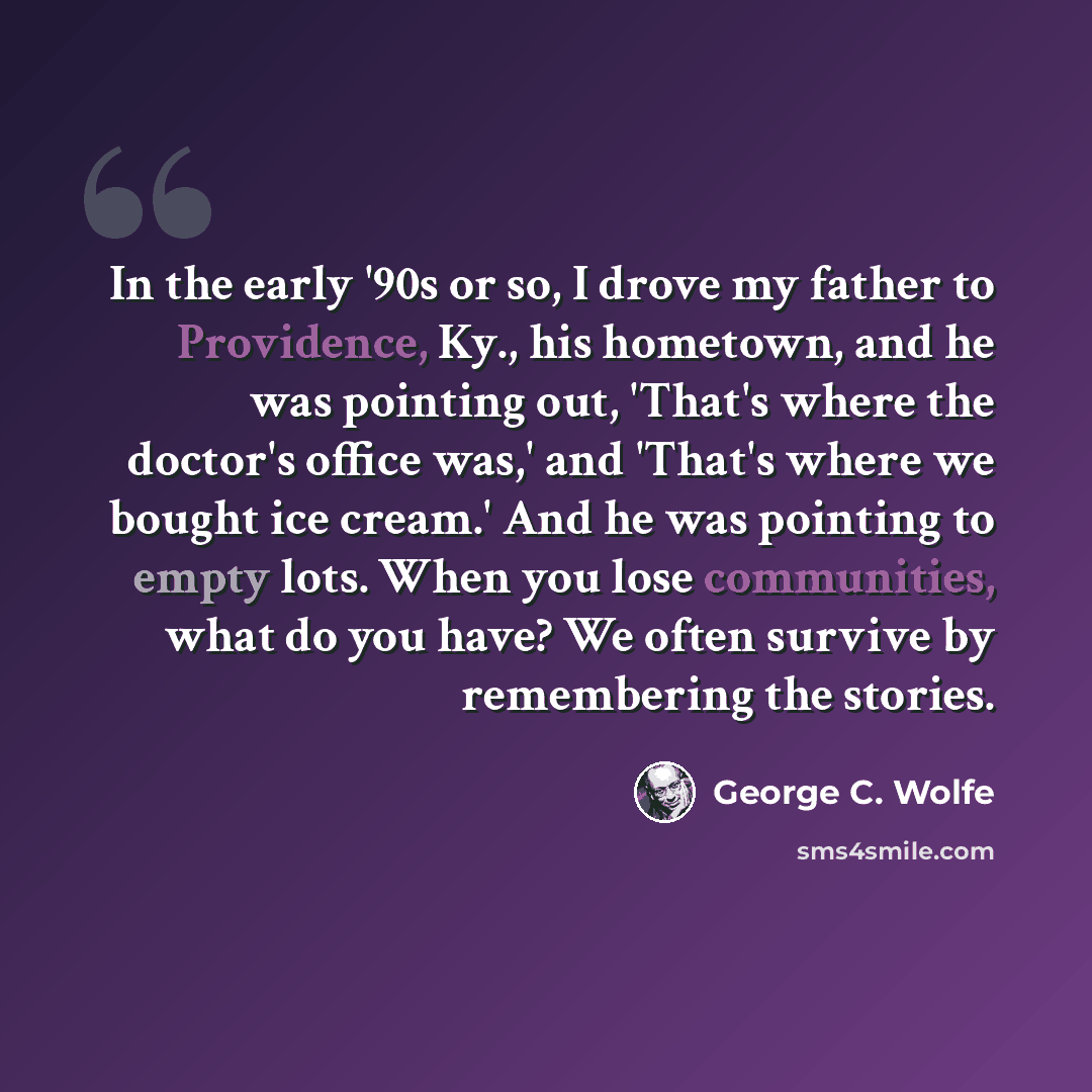 “In the early '90s or so, I drove my father to Providence, Ky., his hometown, and he was pointing out, 'That's where the doctor's office was,' and 'That's where we bought ice cream.' And he was pointing to empty lots. When you lose communities, what do you have? We often survive by remembering the…” quote by George C. Wolfe