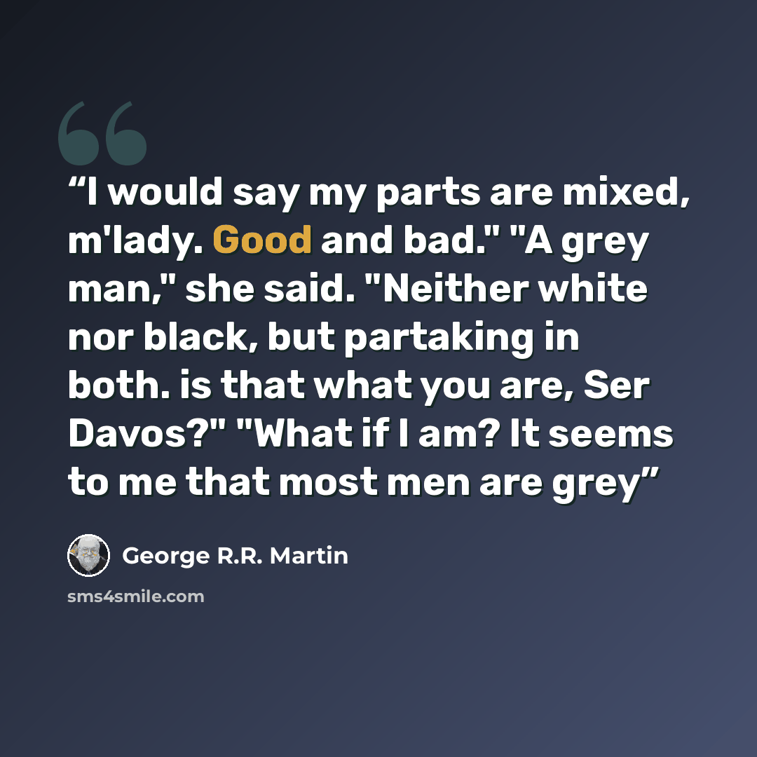 “I would say my parts are mixed, m'lady. Good and bad." "A grey man," she said. "Neither white nor black, but partaking in both. is that what you are, Ser Davos?" "What if I am? It seems to me that most men are grey” quote by George R.R. Martin