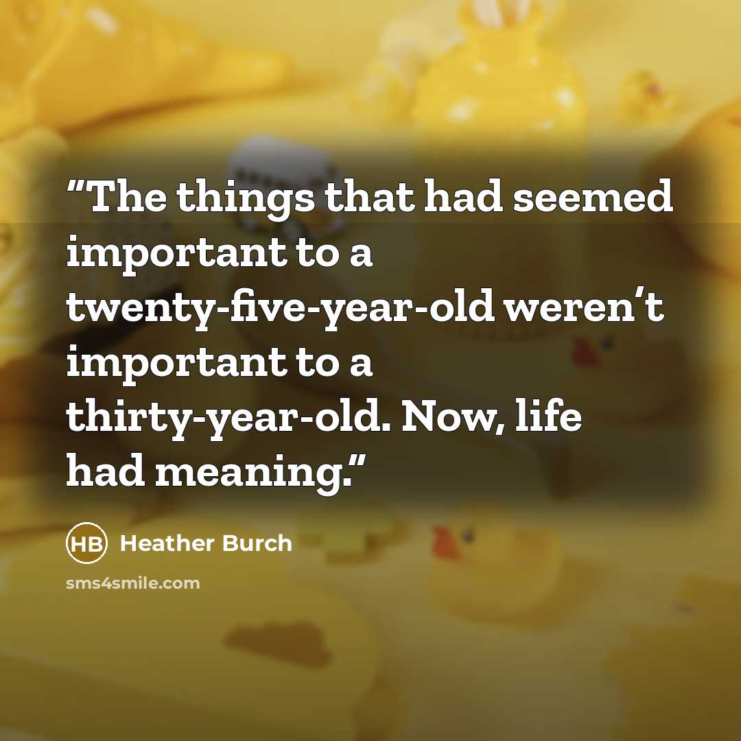 “The things that had seemed important to a twenty-five-year-old weren’t important to a thirty-year-old. Now, life had meaning.” quote by Heather Burch