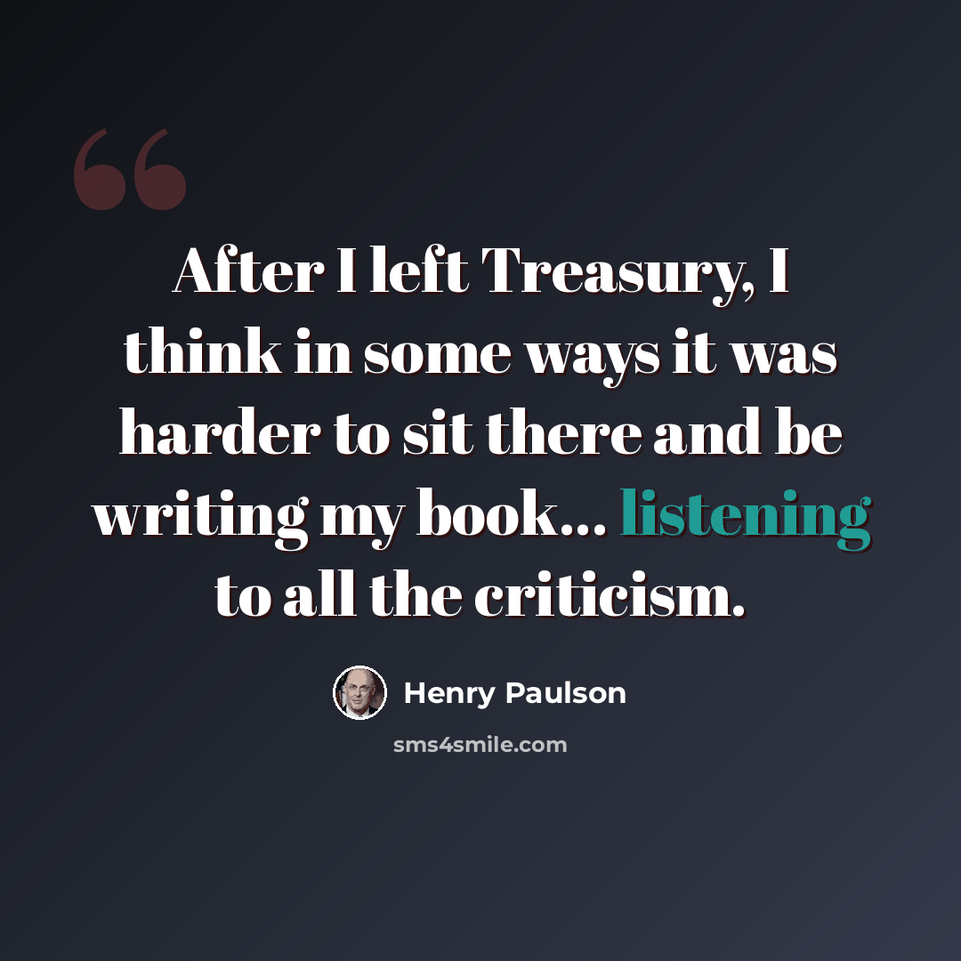 “After I left Treasury, I think in some ways it was harder to sit there and be writing my book... listening to all the criticism.” quote by Henry Paulson