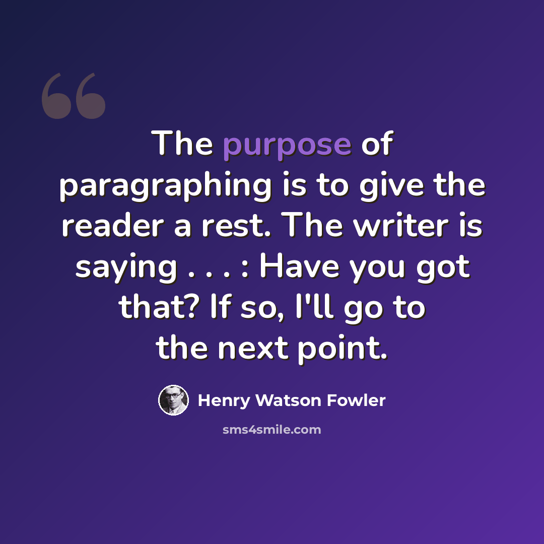 “The purpose of paragraphing is to give the reader a rest. The writer is saying . . . : Have you got that? If so, I'll go to the next point.” quote by Henry Watson Fowler