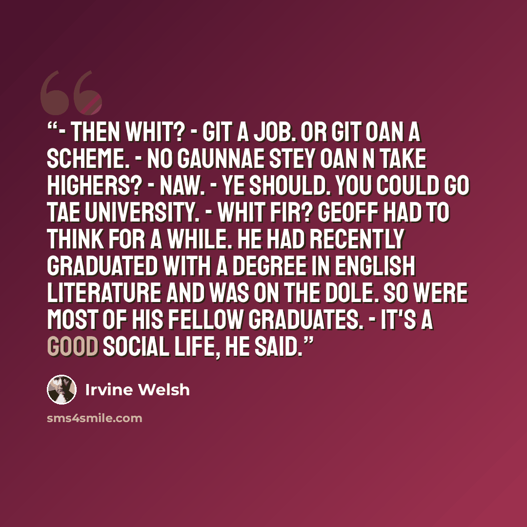 “- Then whit? - Git a job. Or git oan a scheme. - No gaunnae stey oan n take Highers? - Naw. - Ye should. You could go tae University. - Whit fir? Geoff had to think for a while. He had recently graduated with a degree in English Literature and was on the dole. So were most of his fellow graduates…” quote by Irvine Welsh