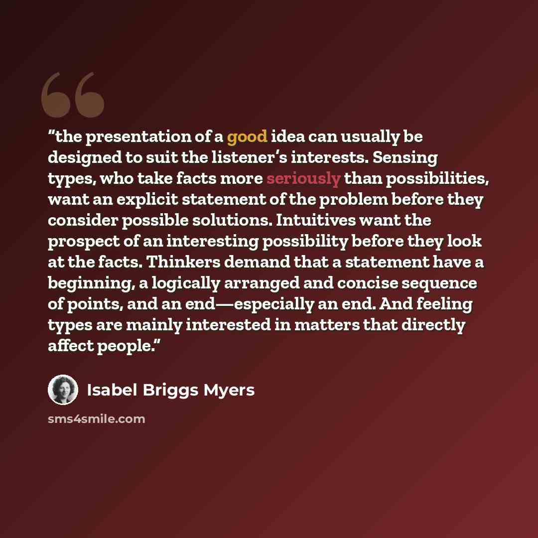 “the presentation of a good idea can usually be designed to suit the listener’s interests. Sensing types, who take facts more seriously than possibilities, want an explicit statement of the problem before they consider possible solutions. Intuitives want the prospect of an interesting possibility…” quote by Isabel Briggs Myers
