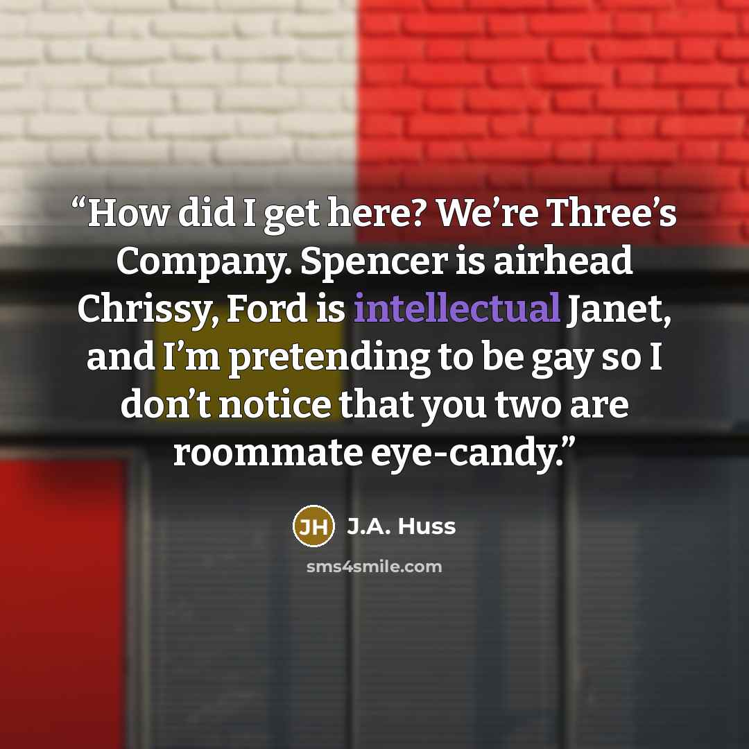 “How did I get here? We’re Three’s Company. Spencer is airhead Chrissy, Ford is intellectual Janet, and I’m pretending to be gay so I don’t notice that you two are roommate eye-candy.” quote by J.A. Huss