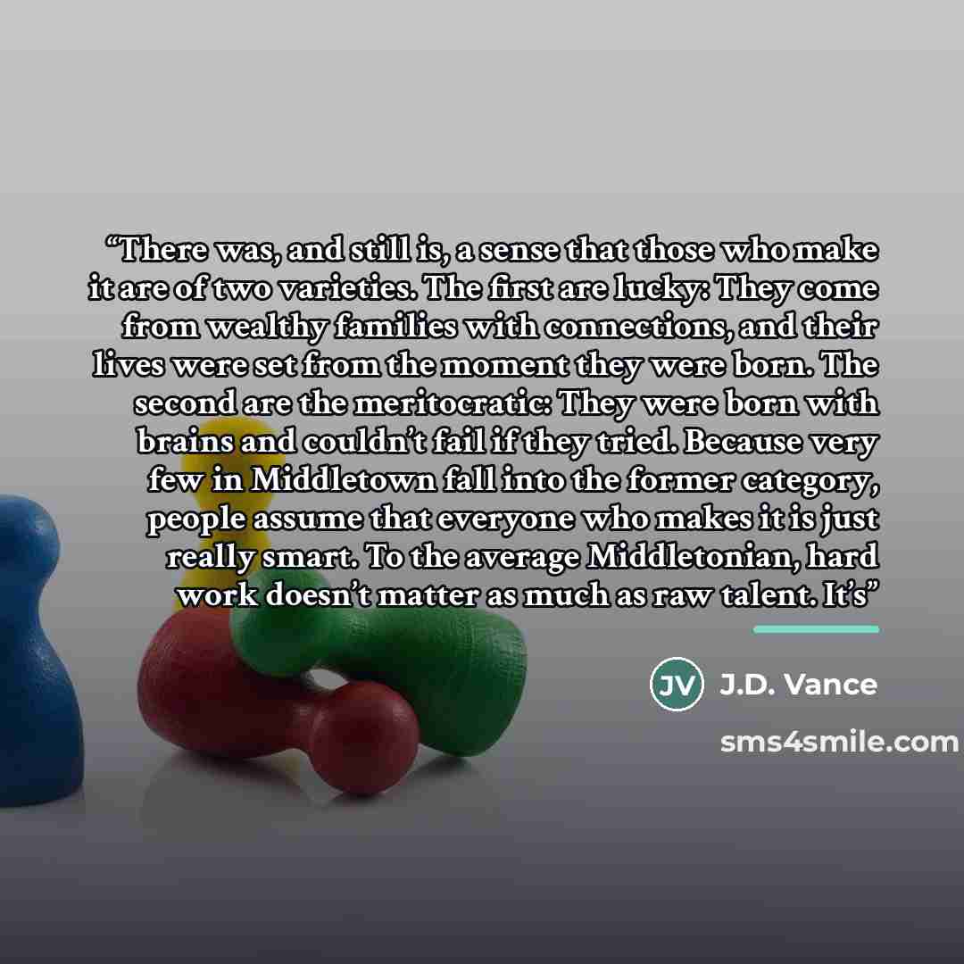 “There was, and still is, a sense that those who make it are of two varieties. The first are lucky: They come from wealthy families with connections, and their lives were set from the moment they were born. The second are the meritocratic: They were born with brains and couldn’t fail if they tried…” quote by J.D. Vance