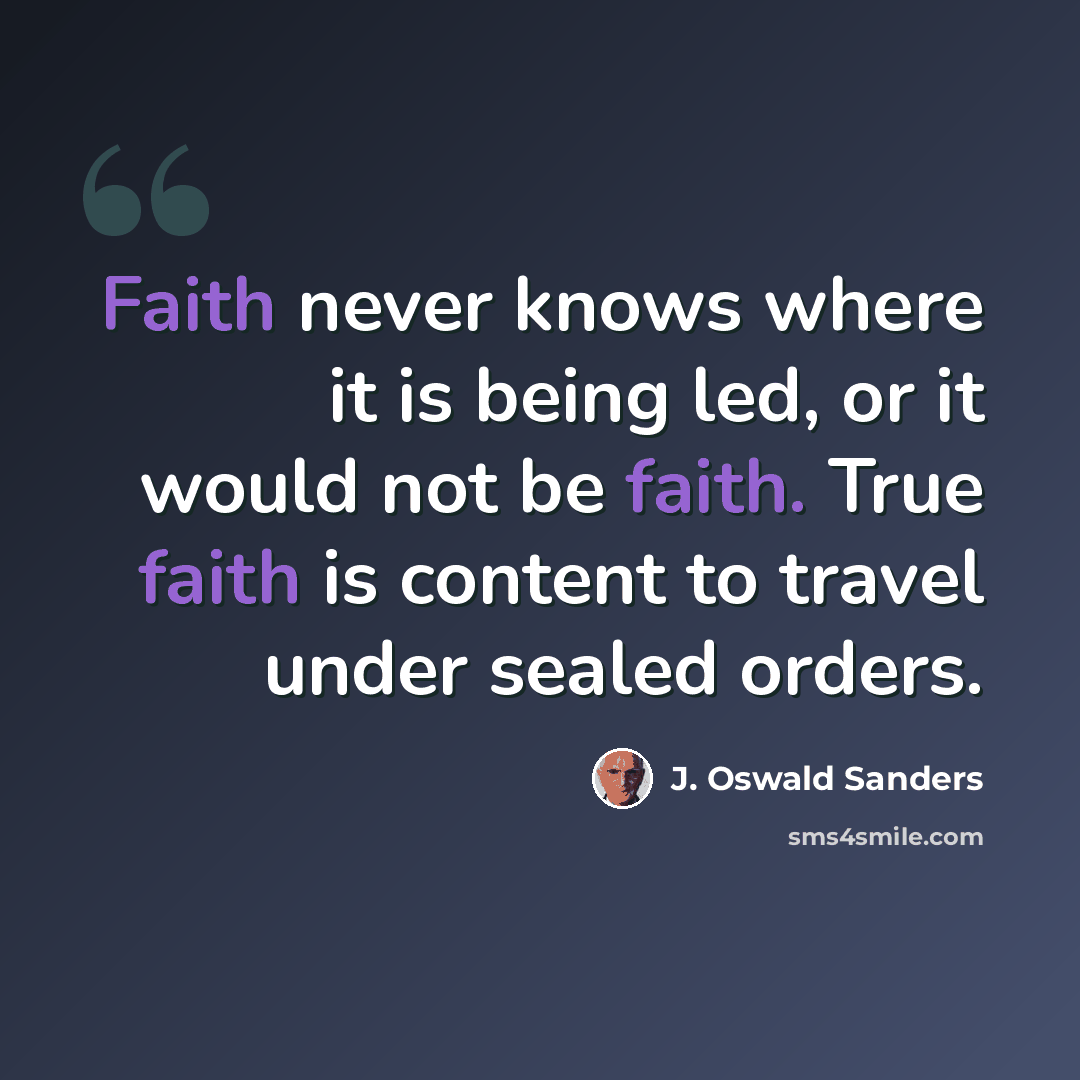 “Faith never knows where it is being led, or it would not be faith. True faith is content to travel under sealed orders.” quote by J. Oswald Sanders