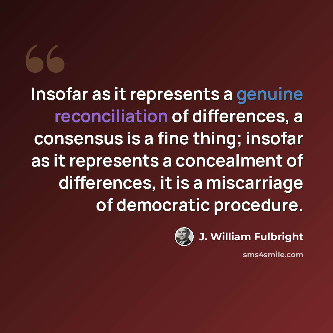 “Insofar as it represents a genuine reconciliation of differences, a consensus is a fine thing; insofar as it represents a concealment of differences, it is a miscarriage of democratic procedure.” quote by J. William Fulbright