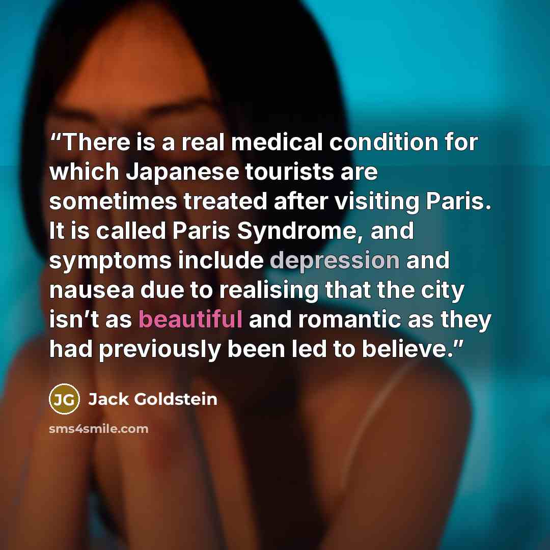“There is a real medical condition for which Japanese tourists are sometimes treated after visiting Paris. It is called Paris Syndrome, and symptoms include depression and nausea due to realising that the city isn’t as beautiful and romantic as they had previously been led to believe.” quote by Jack Goldstein