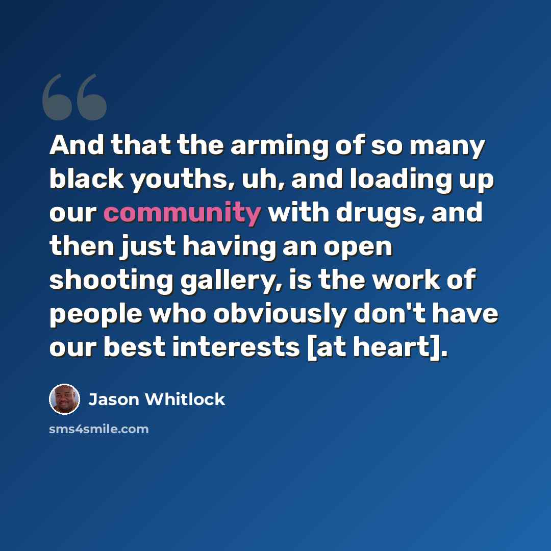 “And that the arming of so many black youths, uh, and loading up our community with drugs, and then just having an open shooting gallery, is the work of people who obviously don't have our best interests [at heart].” quote by Jason Whitlock