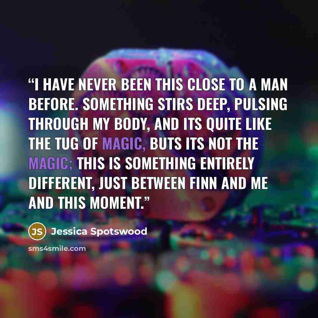 “I have never been this close to a man before. Something stirs deep, pulsing through my body, and its quite like the tug of magic, buts its not the magic; this is something entirely different, just between Finn and me and this moment.” quote by Jessica Spotswood