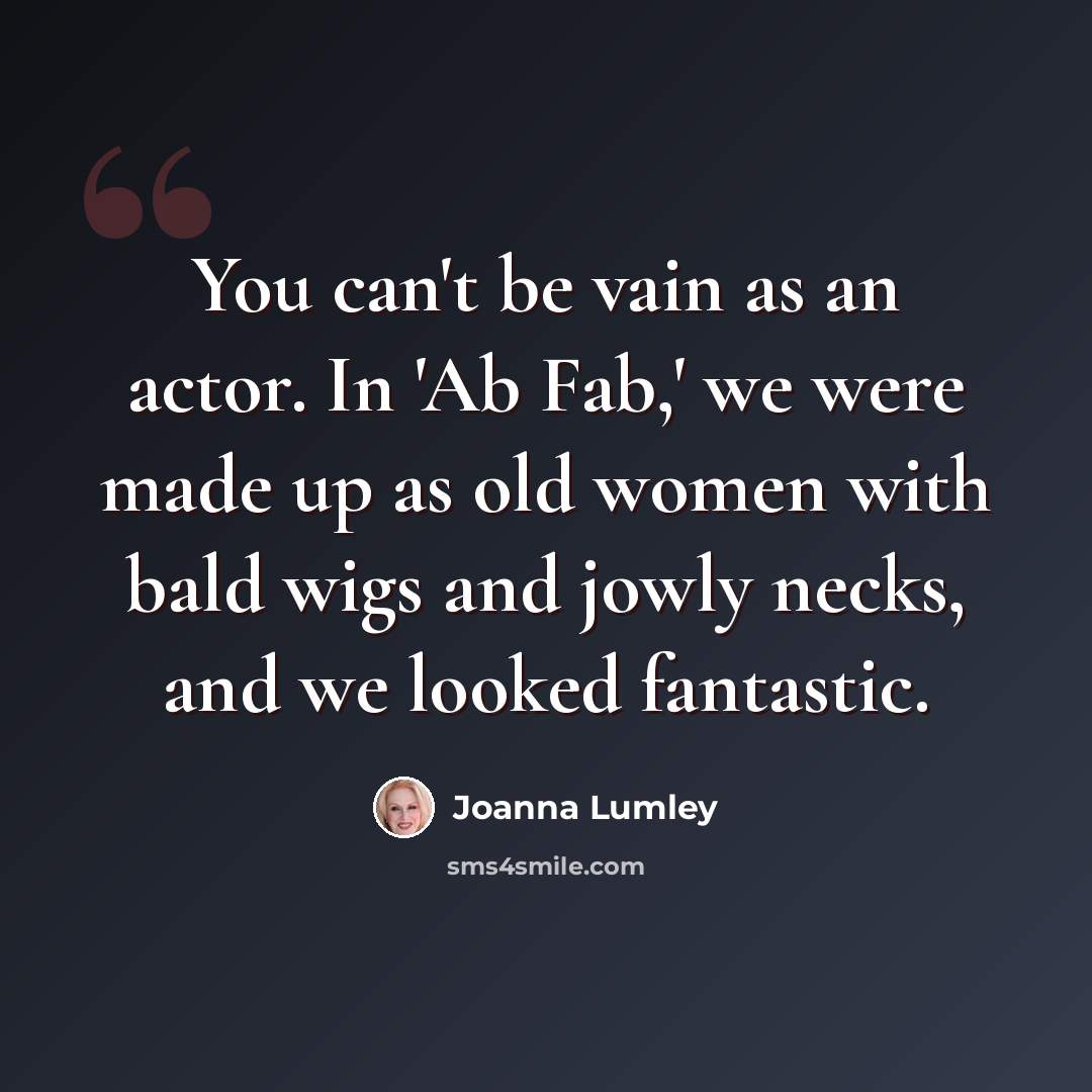 “You can't be vain as an actor. In 'Ab Fab,' we were made up as old women with bald wigs and jowly necks, and we looked fantastic.” quote by Joanna Lumley