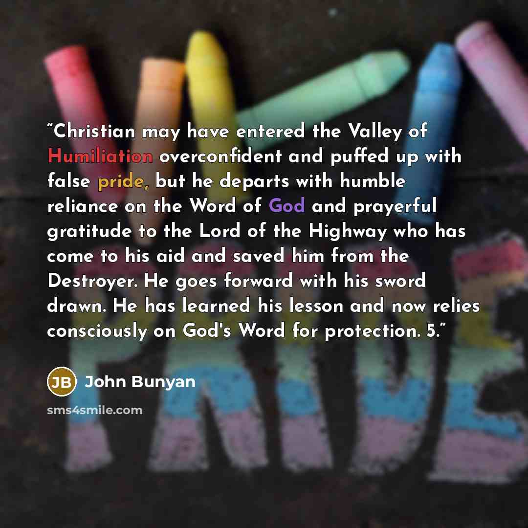 “Christian may have entered the Valley of Humiliation overconfident and puffed up with false pride, but he departs with humble reliance on the Word of God and prayerful gratitude to the Lord of the Highway who has come to his aid and saved him from the Destroyer. He goes forward with his sword…” quote by John Bunyan