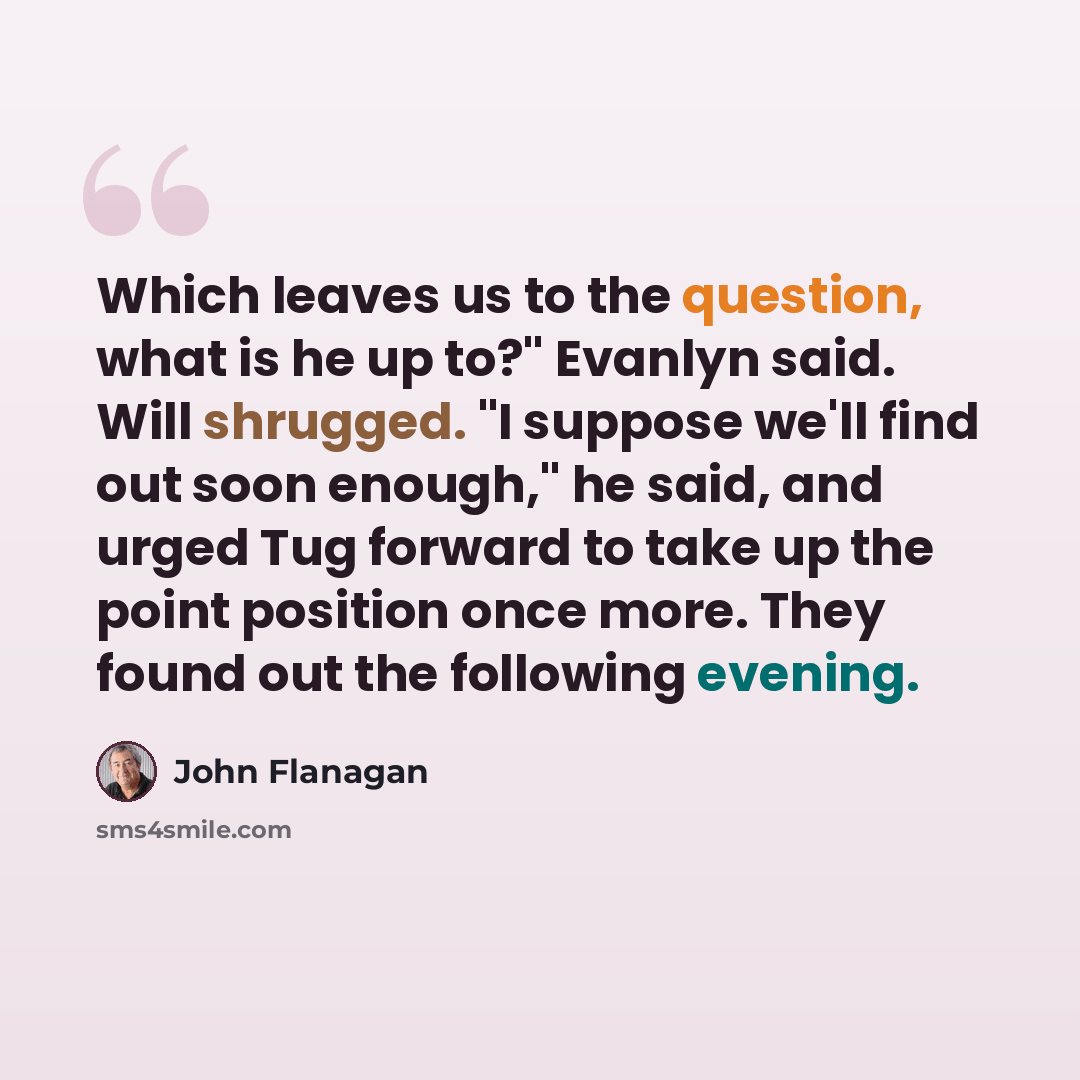 “Which leaves us to the question, what is he up to?" Evanlyn said. Will shrugged. "I suppose we'll find out soon enough," he said, and urged Tug forward to take up the point position once more. They found out the following evening.” quote by John Flanagan