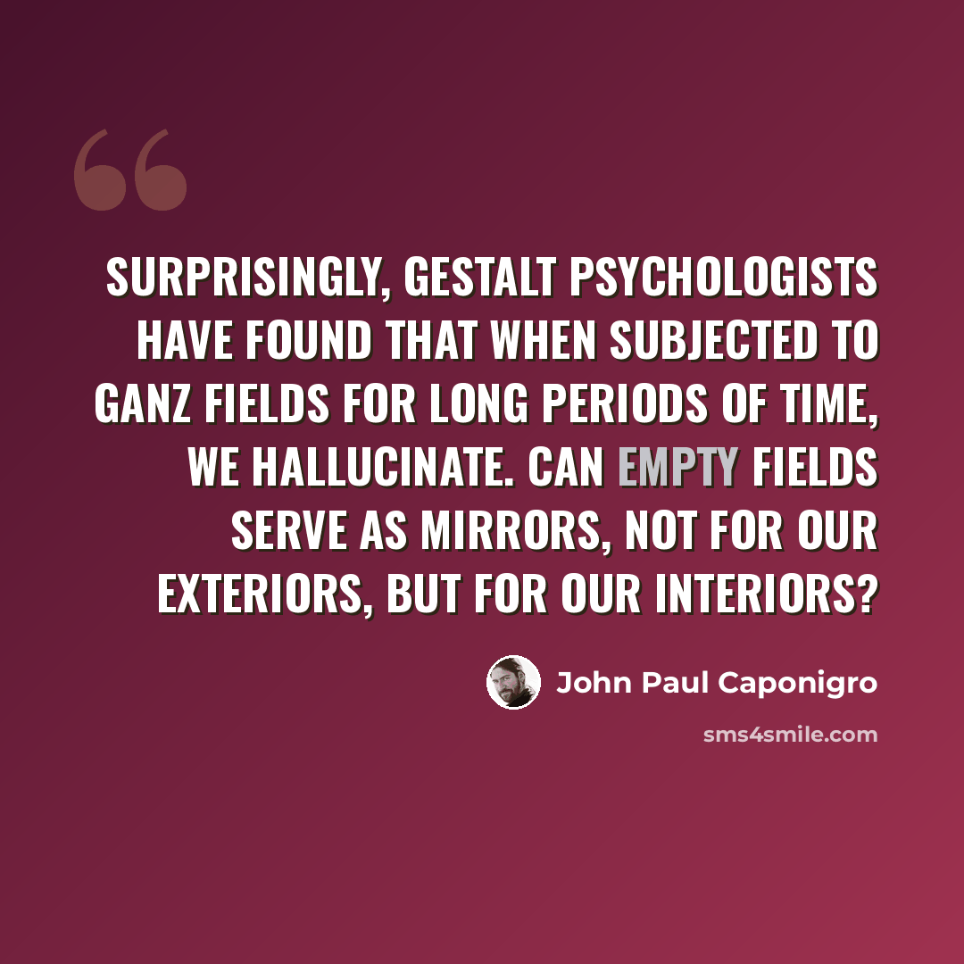 “Surprisingly, Gestalt psychologists have found that when subjected to Ganz fields for long periods of time, we hallucinate. Can empty fields serve as mirrors, not for our exteriors, but for our interiors?” quote by John Paul Caponigro