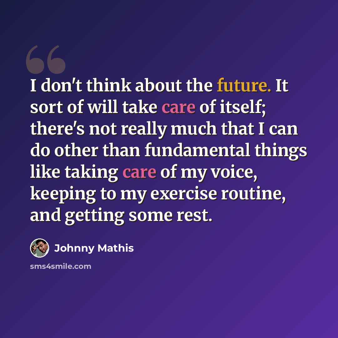 “I don't think about the future. It sort of will take care of itself; there's not really much that I can do other than fundamental things like taking care of my voice, keeping to my exercise routine, and getting some rest.” quote by Johnny Mathis