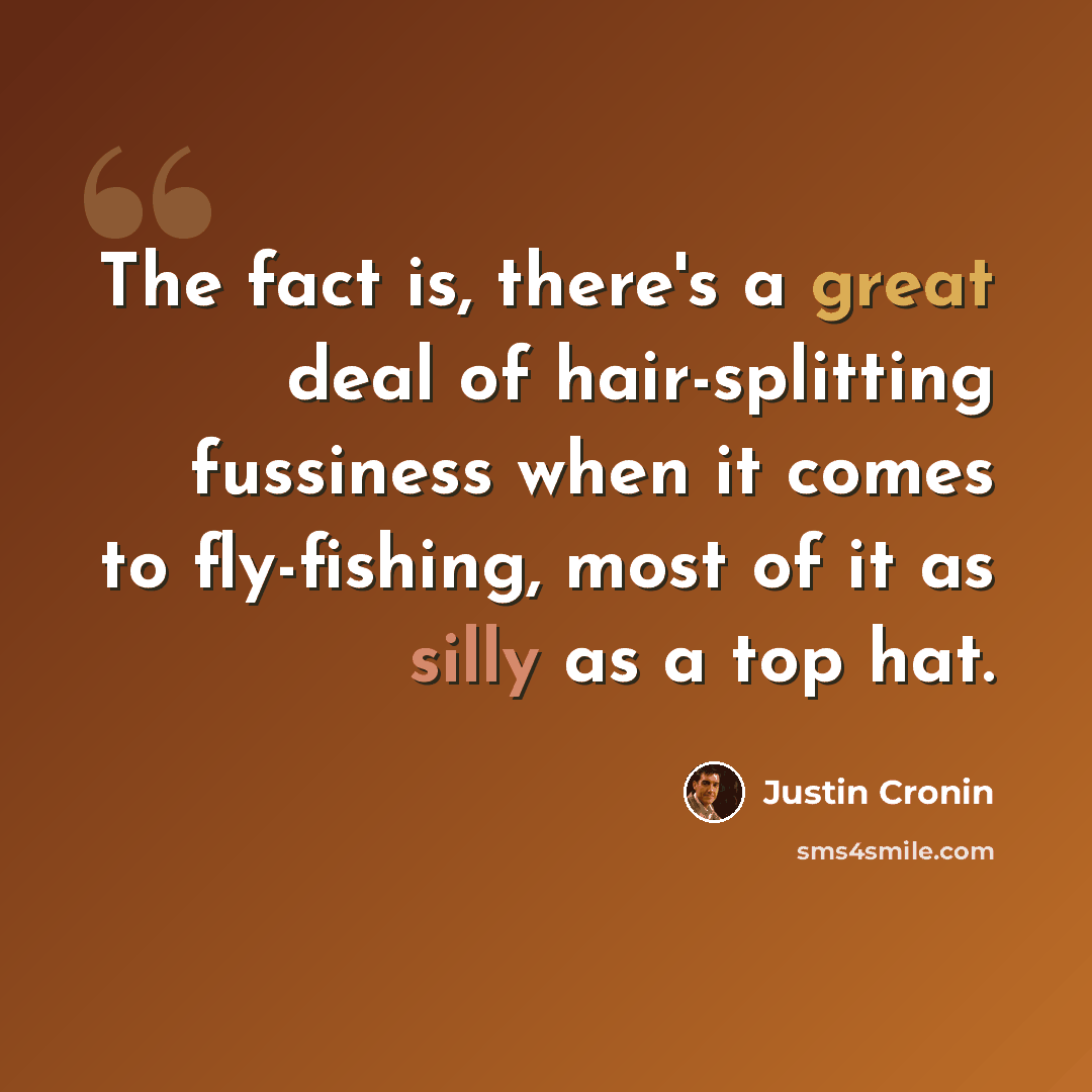 “The fact is, there's a great deal of hair-splitting fussiness when it comes to fly-fishing, most of it as silly as a top hat.” quote by Justin Cronin