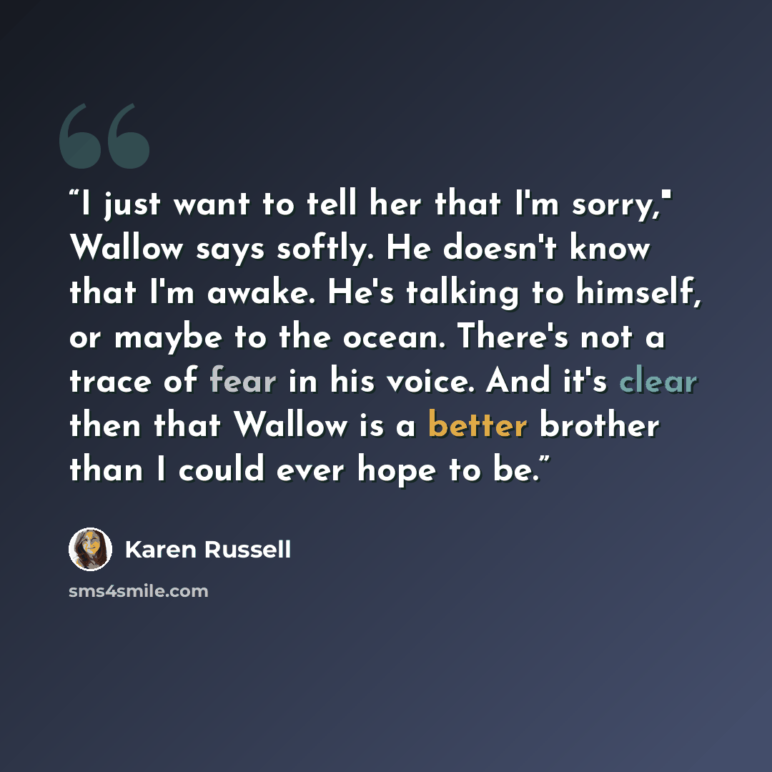 “I just want to tell her that I'm sorry," Wallow says softly. He doesn't know that I'm awake. He's talking to himself, or maybe to the ocean. There's not a trace of fear in his voice. And it's clear then that Wallow is a better brother than I could ever hope to be.” quote by Karen Russell