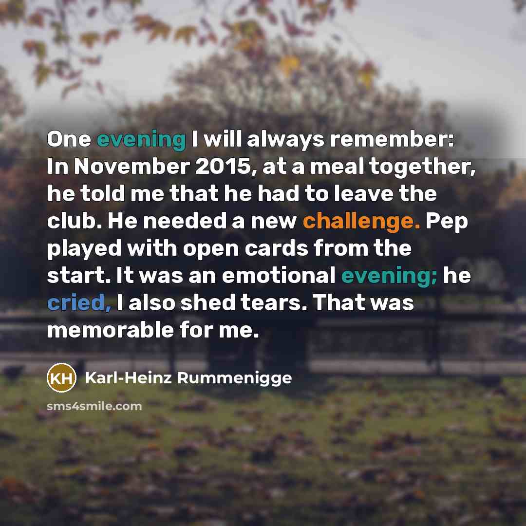 “One evening I will always remember: In November 2015, at a meal together, he told me that he had to leave the club. He needed a new challenge. Pep played with open cards from the start. It was an emotional evening; he cried, I also shed tears. That was memorable for me.” quote by Karl-Heinz Rummenigge