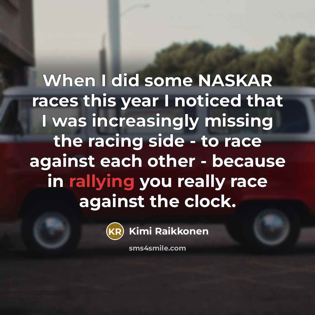 “When I did some NASKAR races this year I noticed that I was increasingly missing the racing side - to race against each other - because in rallying you really race against the clock.” quote by Kimi Raikkonen