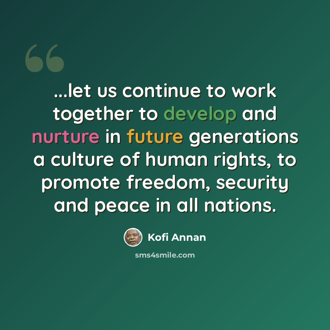 “...let us continue to work together to develop and nurture in future generations a culture of human rights, to promote freedom, security and peace in all nations.” quote by Kofi Annan