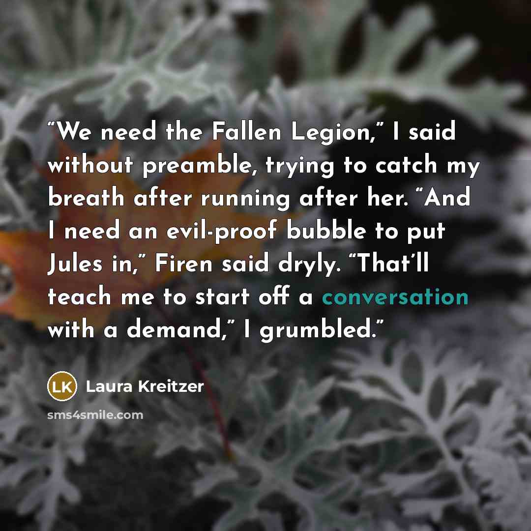“We need the Fallen Legion,” I said without preamble, trying to catch my breath after running after her. “And I need an evil-proof bubble to put Jules in,” Firen said dryly. “That’ll teach me to start off a conversation with a demand,” I grumbled.” quote by Laura Kreitzer