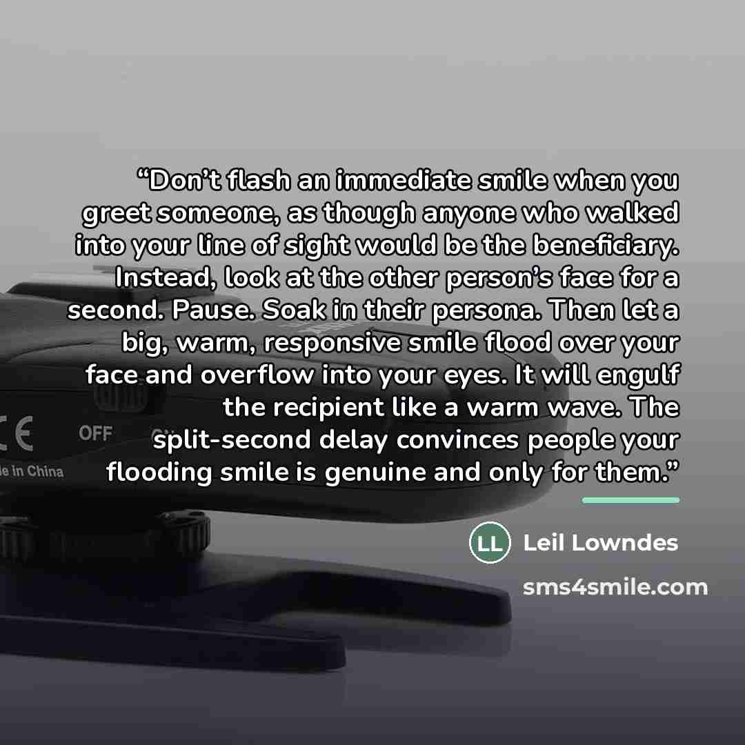 “Don’t flash an immediate smile when you greet someone, as though anyone who walked into your line of sight would be the beneficiary. Instead, look at the other person’s face for a second. Pause. Soak in their persona. Then let a big, warm, responsive smile flood over your face and overflow into…” quote by Leil Lowndes