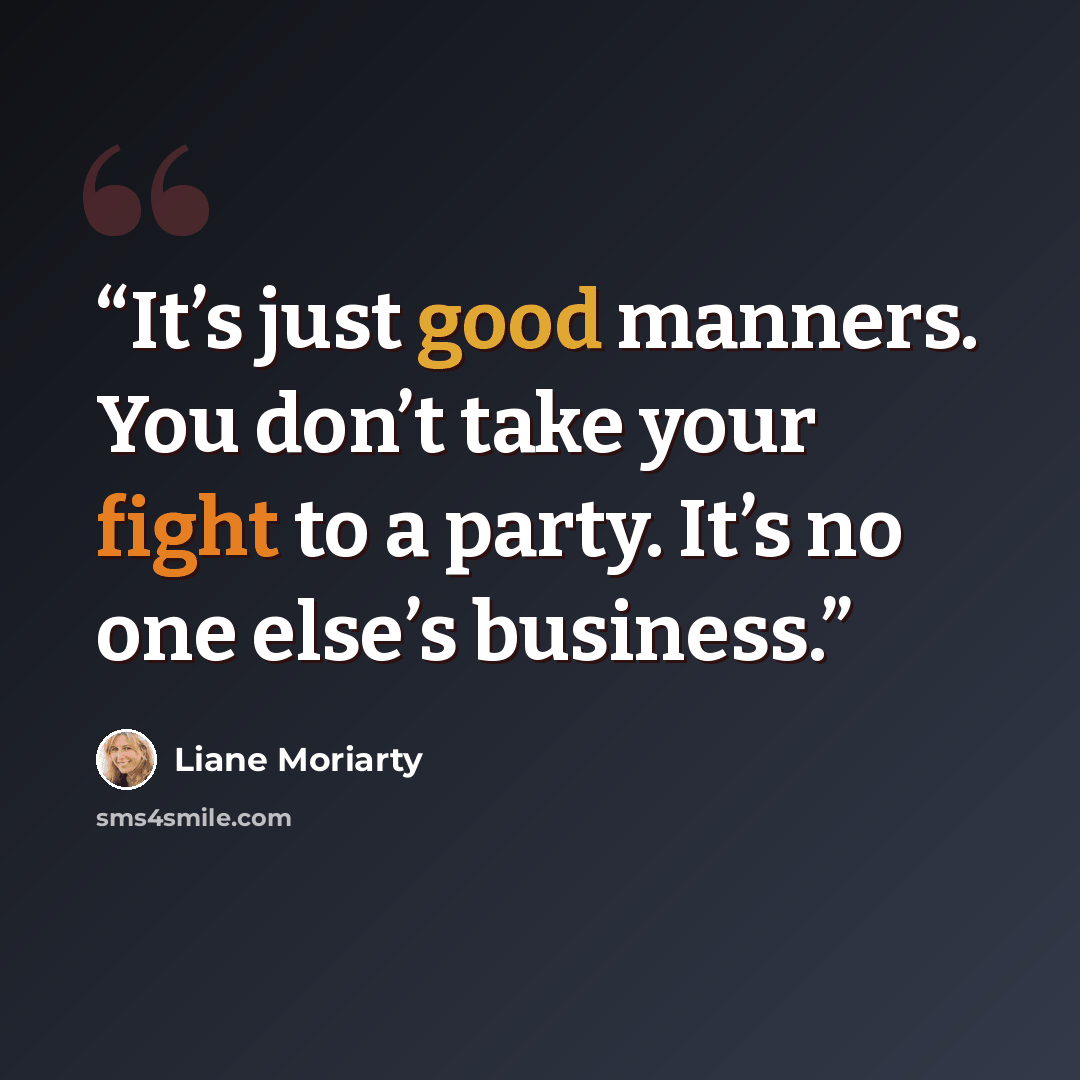 “It’s just good manners. You don’t take your fight to a party. It’s no one else’s business.” quote by Liane Moriarty