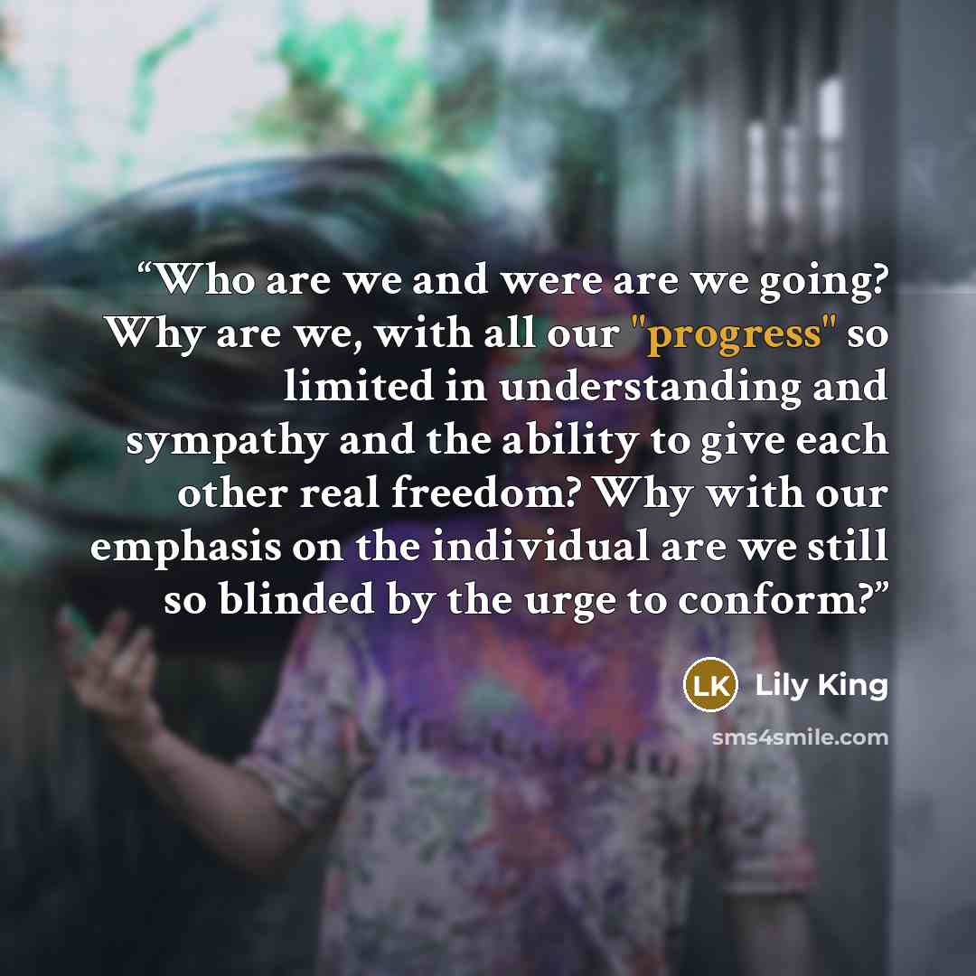 “Who are we and were are we going? Why are we, with all our "progress" so limited in understanding and sympathy and the ability to give each other real freedom? Why with our emphasis on the individual are we still so blinded by the urge to conform?” quote by Lily King