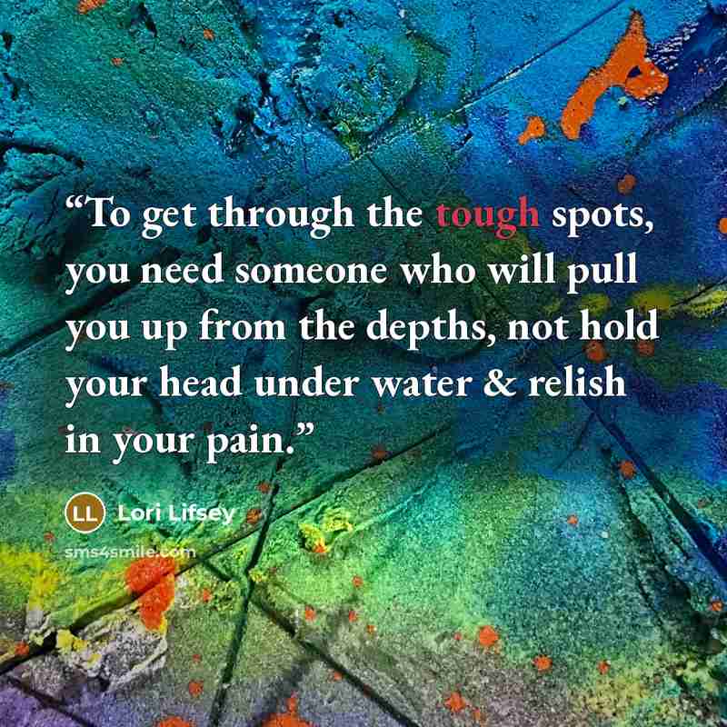 “To get through the tough spots, you need someone who will pull you up from the depths, not hold your head under water & relish in your pain.” quote by Lori Lifsey