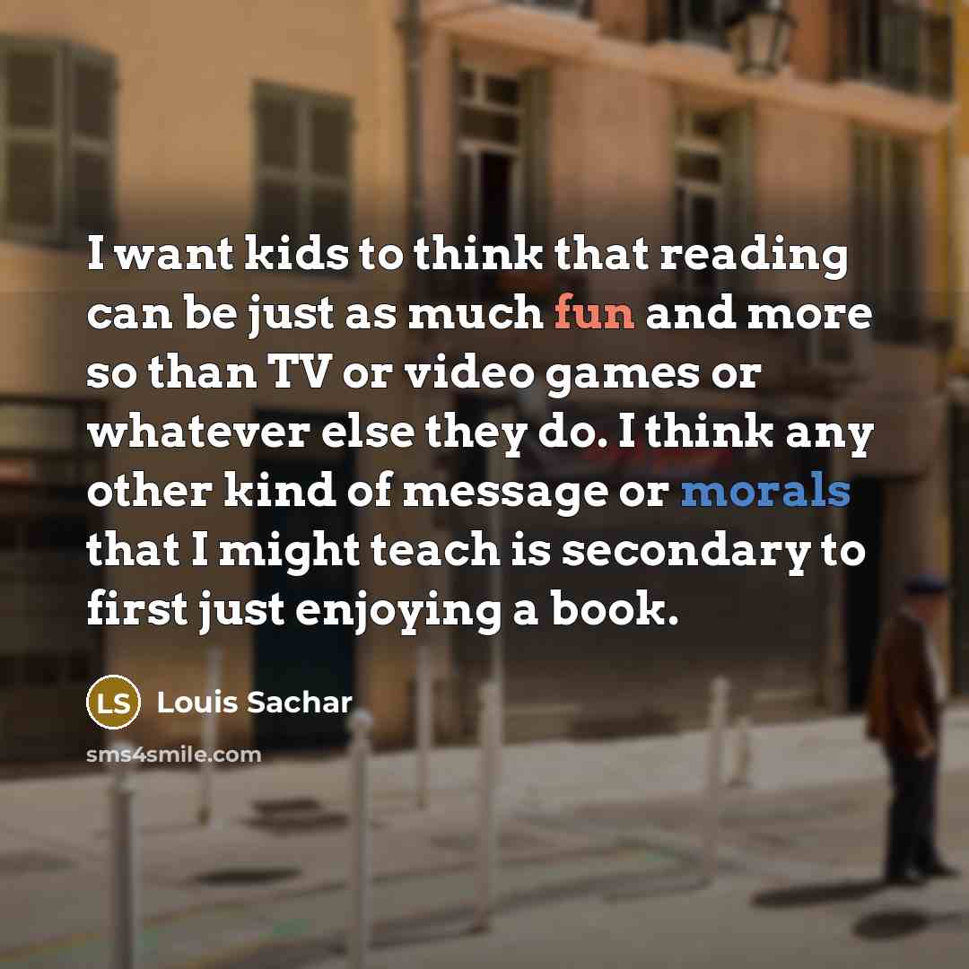 “I want kids to think that reading can be just as much fun and more so than TV or video games or whatever else they do. I think any other kind of message or morals that I might teach is secondary to first just enjoying a book.” quote by Louis Sachar