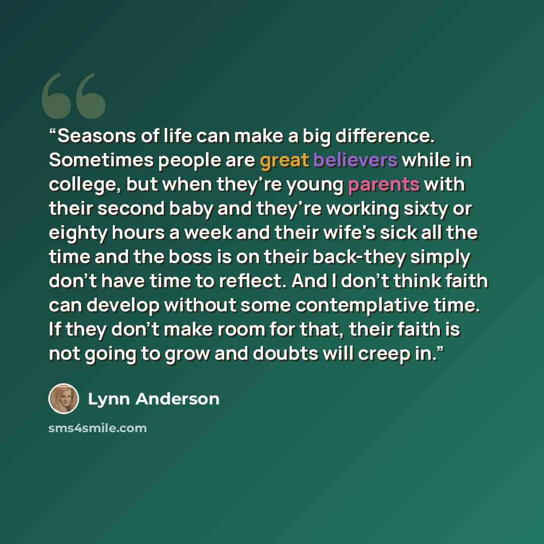 “Seasons of life can make a big difference. Sometimes people are great believers while in college, but when they're young parents with their second baby and they're working sixty or eighty hours a week and their wife's sick all the time and the boss is on their back-they simply don't have time to…” quote by Lynn Anderson