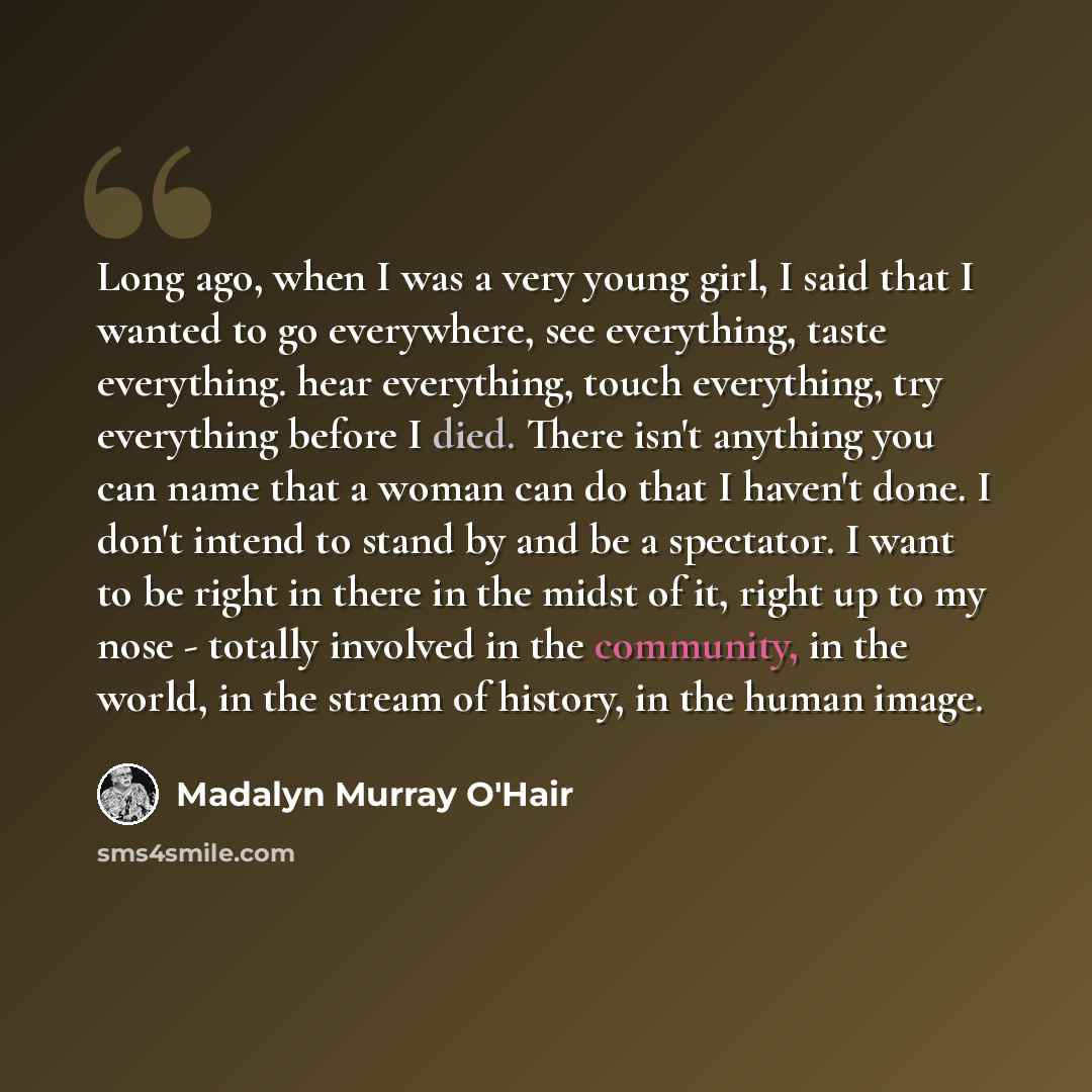 “Long ago, when I was a very young girl, I said that I wanted to go everywhere, see everything, taste everything. hear everything, touch everything, try everything before I died. There isn't anything you can name that a woman can do that I haven't done. I don't intend to stand by and be a…” quote by Madalyn Murray O'Hair