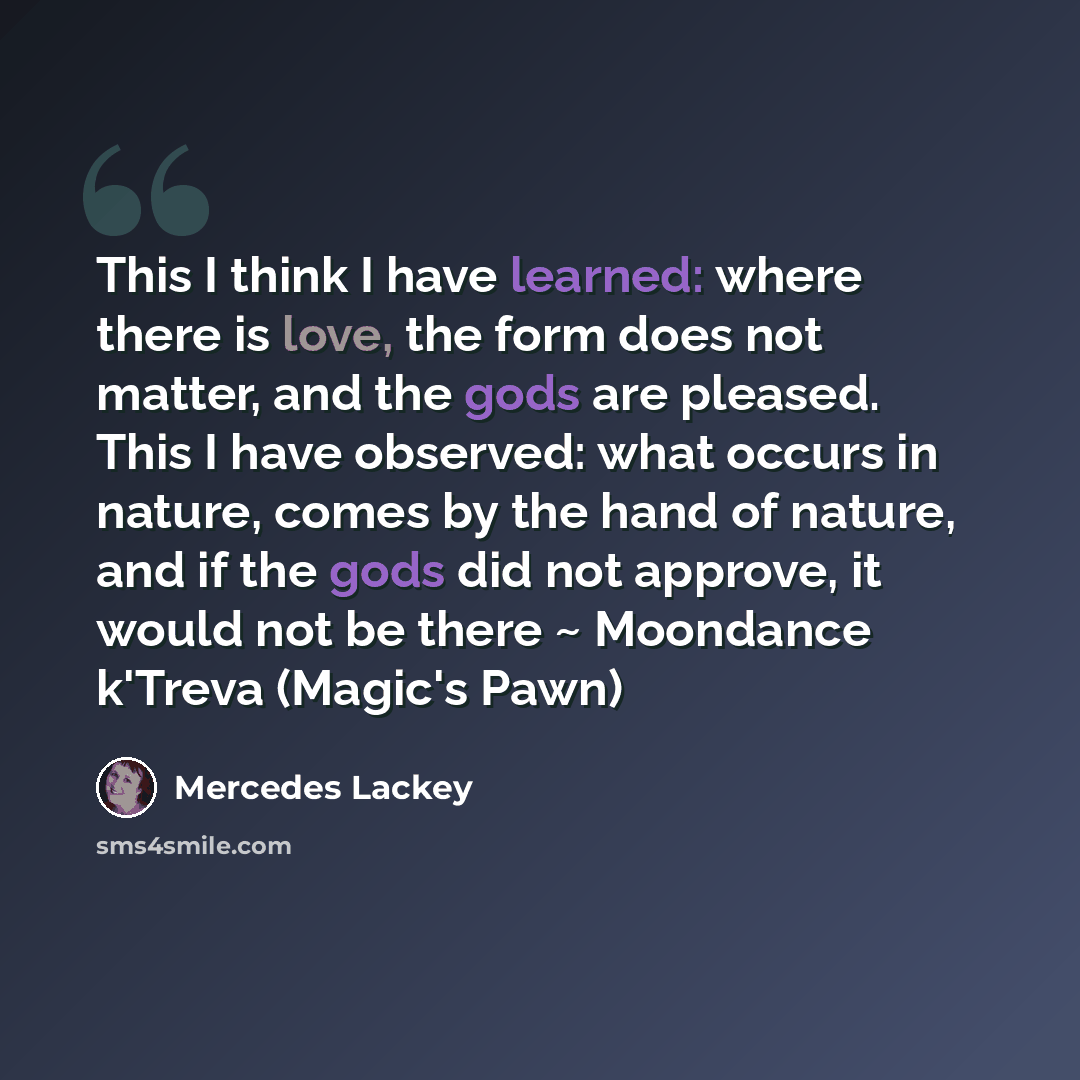 “This I think I have learned: where there is love, the form does not matter, and the gods are pleased. This I have observed: what occurs in nature, comes by the hand of nature, and if the gods did not approve, it would not be there ~ Moondance k'Treva (Magic's Pawn)” quote by Mercedes Lackey