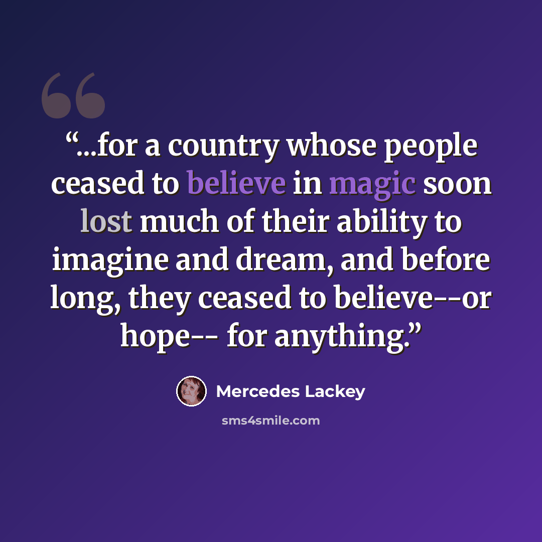 “...for a country whose people ceased to believe in magic soon lost much of their ability to imagine and dream, and before long, they ceased to believe--or hope-- for anything.” quote by Mercedes Lackey
