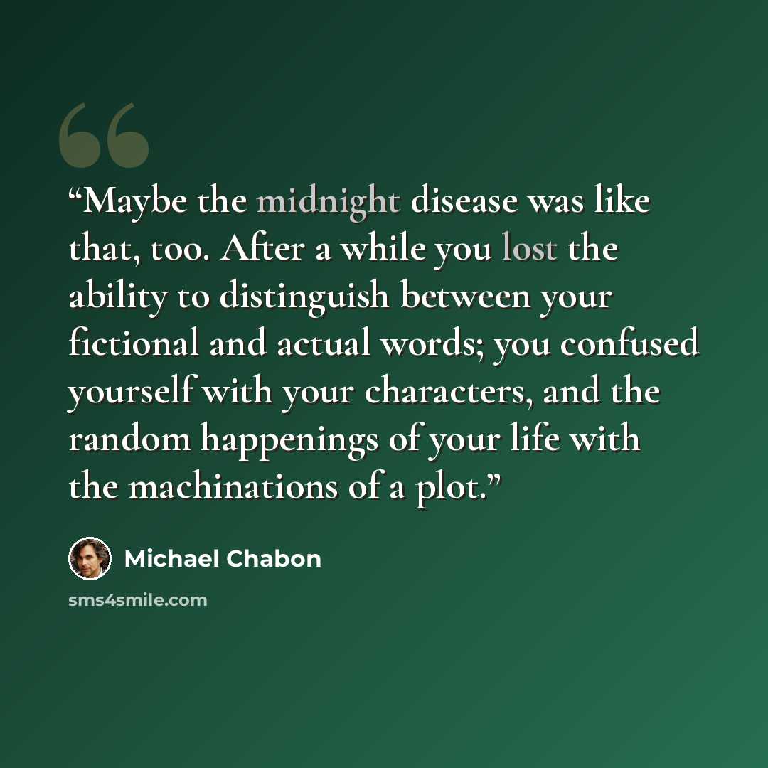 “Maybe the midnight disease was like that, too. After a while you lost the ability to distinguish between your fictional and actual words; you confused yourself with your characters, and the random happenings of your life with the machinations of a plot.” quote by Michael Chabon