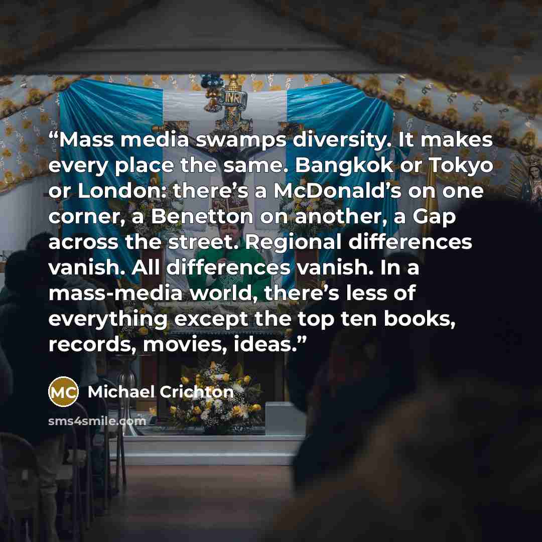 “Mass media swamps diversity. It makes every place the same. Bangkok or Tokyo or London: there’s a McDonald’s on one corner, a Benetton on another, a Gap across the street. Regional differences vanish. All differences vanish. In a mass-media world, there’s less of everything except the top ten…” quote by Michael Crichton